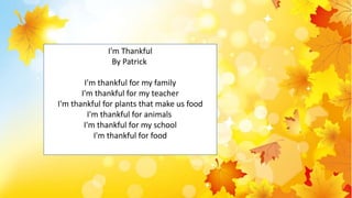 d
I'm Thankful
By Patrick
I'm thankful for my family
I'm thankful for my teacher
I'm thankful for plants that make us food
I'm thankful for animals
I'm thankful for my school
I'm thankful for food
 