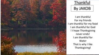 Thankful
By JAKOB
I am thankful
For my friends
I am thankful for my food
I am thankful for God
! I hope Thanksgiving
never ends!
I am thankful for
Water
That is why I like
Thanksgiving!
 