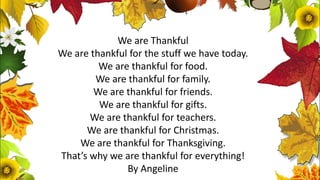 We are Thankful
We are thankful for the stuff we have today.
We are thankful for food.
We are thankful for family.
We are thankful for friends.
We are thankful for gifts.
We are thankful for teachers.
We are thankful for Christmas.
We are thankful for Thanksgiving.
That’s why we are thankful for everything!
By Angeline
 
