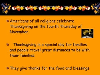 Americans of all religions celebrate Thanksgiving on the fourth Thursday of November. Thanksgiving is a special day for families and people travel great distances to be with their families. They give thanks for the food and blessings