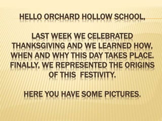 HELLO ORCHARD HOLLOW SCHOOL,
LAST WEEK WE CELEBRATED
THANKSGIVING AND WE LEARNED HOW,
WHEN AND WHY THIS DAY TAKES PLACE.
FINALLY, WE REPRESENTED THE ORIGINS
OF THIS FESTIVITY.
HERE YOU HAVE SOME PICTURES.
 