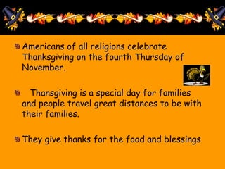 Americans of all religions celebrate
Thanksgiving on the fourth Thursday of
November.
Thansgiving is a special day for families
and people travel great distances to be with
their families.
They give thanks for the food and blessings
 