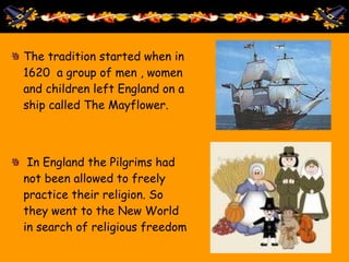 The tradition started when in
1620 a group of men , women
and children left England on a
ship called The Mayflower.
In England the Pilgrims had
not been allowed to freely
practice their religion. So
they went to the New World
in search of religious freedom
 