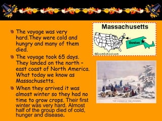 The voyage was very
hard.They were cold and
hungry and many of them
died.
The voyage took 65 days.
They landed on the north –
east coast of North America.
What today we know as
Massachusetts.
When they arrived it was
almost winter so they had no
time to grow crops. Their first
winter was very hard. Almost
half of the group died of cold,
hunger and disease.
 