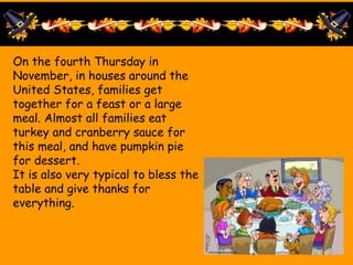 On the fourth Thursday in
November, in houses around the
United States, families get
together for a feast or a large
meal. Almost all families eat
turkey and cranberry sauce for
this meal, and have pumpkin pie
for dessert.
It is also very typical to bless the
table and give thanks for
everything.
 