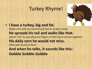 Turkey Rhyme!

• I have a turkey, big and fat.
  (Make a fist with one hand-thumb Out for turkey's head)
  He spreads his tail and walks like that.
  (Attach "tail" by spreading Out fingers of other hand and join together)
  His daily corn he would not miss.
  (Poke with thumb at floor)
  And when he talks, it sounds like this:
  Gobble Gobble Gobble
 