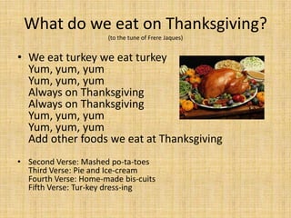 What do we eat on Thanksgiving?
                       (to the tune of Frere Jaques)


• We eat turkey we eat turkey
  Yum, yum, yum
  Yum, yum, yum
  Always on Thanksgiving
  Always on Thanksgiving
  Yum, yum, yum
  Yum, yum, yum
  Add other foods we eat at Thanksgiving
• Second Verse: Mashed po-ta-toes
  Third Verse: Pie and Ice-cream
  Fourth Verse: Home-made bis-cuits
  Fifth Verse: Tur-key dress-ing
 