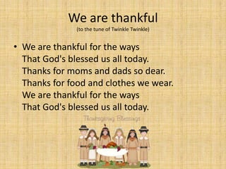 We are thankful
              (to the tune of Twinkle Twinkle)


• We are thankful for the ways
  That God's blessed us all today.
  Thanks for moms and dads so dear.
  Thanks for food and clothes we wear.
  We are thankful for the ways
  That God's blessed us all today.
 