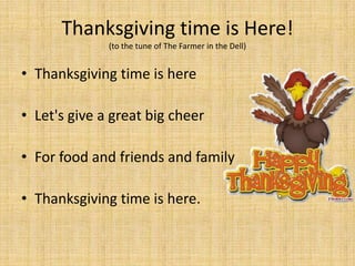 Thanksgiving time is Here!
              (to the tune of The Farmer in the Dell)


• Thanksgiving time is here

• Let's give a great big cheer

• For food and friends and family

• Thanksgiving time is here.
 