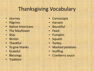 Thanksgiving Vocabulary
•   Journey            •   Cornucopia
•   Pilgrims           •   Harvest
•   Native Americans   •   Bountiful
•   The Mayflower      •   Feast
•   Ship               •   Pumpkin
•   Winter             •   Squash
•   Thankful           •   Turkey
•   To give thanks     •   Mashed potatoes
•   Grateful           •   Stuffing
•   Blessings          •   Cranberry sauce
•   Tradition
 