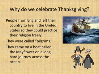 Why do we celebrate Thanksgiving?
People from England left their
  country to live in the United
  States so they could practice
  their religion freely.
They were called “pilgrims.”
They came on a boat called
  the Mayflower on a long,
  hard journey across the
  ocean.
 
