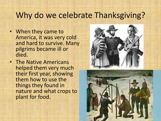 Why do we celebrate Thanksgiving?
• When they came to
  America, it was very cold
  and hard to survive. Many
  pilgrims became ill or
  died.
• The Native Americans
  helped them very much
  their first year, showing
  them how to use the
  things they found in
  nature and what crops to
  plant for food.
 