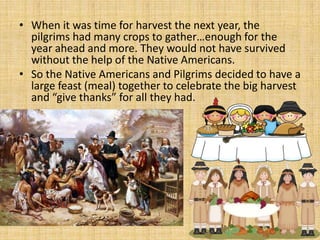 • When it was time for harvest the next year, the
  pilgrims had many crops to gather…enough for the
  year ahead and more. They would not have survived
  without the help of the Native Americans.
• So the Native Americans and Pilgrims decided to have a
  large feast (meal) together to celebrate the big harvest
  and “give thanks” for all they had.
 
