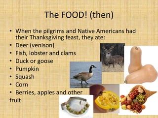 The FOOD! (then)
• When the pilgrims and Native Americans had
  their Thanksgiving feast, they ate:
• Deer (venison)
• Fish, lobster and clams
• Duck or goose
• Pumpkin
• Squash
• Corn
• Berries, apples and other
fruit
 