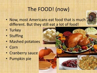 The FOOD! (now)
• Now, most Americans eat food that is much
  different. But they still eat a lot of food!
• Turkey
• Stuffing
• Mashed potatoes
• Corn
• Cranberry sauce
• Pumpkin pie
 