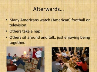 Afterwards…
• Many Americans watch (American) football on
  television.
• Others take a nap!
• Others sit around and talk, just enjoying being
  together.
 