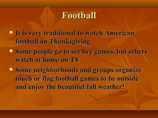 Football






It is very traditional to watch American
football on Thanksgiving
Some people go to see live games, but others
watch at home on TV
Some neighborhoods and groups organize
touch or flag football games to be outside
and enjoy the beautiful fall weather!

 
