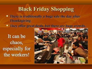 Black Friday Shopping




There is traditionally a huge sale the day after
Thanksgiving
They offer great deals, but there are huge crowds.

 