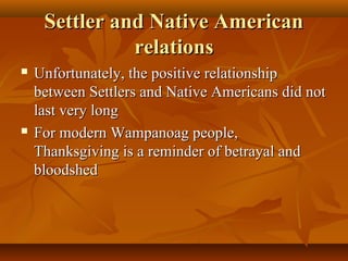 Settler and Native American
relations




Unfortunately, the positive relationship
between Settlers and Native Americans did not
last very long
For modern Wampanoag people,
Thanksgiving is a reminder of betrayal and
bloodshed

 
