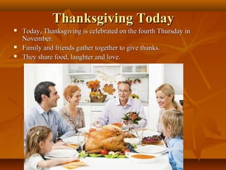 Thanksgiving Today





Today, Thanksgiving is celebrated on the fourth Thursday in
November.
Family and friends gather together to give thanks.
They share food, laughter and love.

 