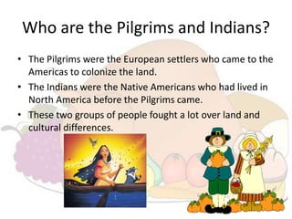 Who are the Pilgrims and Indians?
• The Pilgrims were the European settlers who came to the
  Americas to colonize the land.
• The Indians were the Native Americans who had lived in
  North America before the Pilgrims came.
• These two groups of people fought a lot over land and
  cultural differences.
 