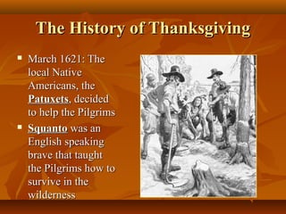 The History of Thanksgiving




March 1621: The
local Native
Americans, the
Patuxets, decided
to help the Pilgrims
Squanto was an
English speaking
brave that taught
the Pilgrims how to
survive in the
wilderness

 