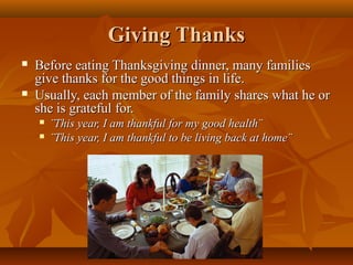 Giving Thanks




Before eating Thanksgiving dinner, many families
give thanks for the good things in life.
Usually, each member of the family shares what he or
she is grateful for.



¨This year, I am thankful for my good health¨
¨This year, I am thankful to be living back at home¨

 