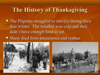 The History of Thanksgiving




The Pilgrims struggled to survive during their
first winter. The weather was cold and they
didn´t have enough food to eat.
Many died from pneumonia and typhus.

 
