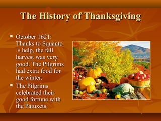 The History of Thanksgiving




October 1621:
Thanks to Squanto
´s help, the fall
harvest was very
good. The Pilgrims
had extra food for
the winter.
The Pilgrims
celebrated their
good fortune with
the Patuxets.

 