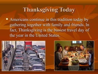 Thanksgiving Today


Americans continue in this tradition today by
gathering together with family and friends. In
fact, Thanksgiving is the busiest travel day of
the year in the United States.

 