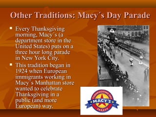 Other Traditions: Macy´s Day Parade




Every Thanksgiving
morning, Macy´s (a
department store in the
United States) puts on a
three hour long parade
in New York City.
This tradition began in
1924 when European
immigrants working in
Macy´s Manhattan store
wanted to celebrate
Thanksgiving in a
public (and more
European) way.

 