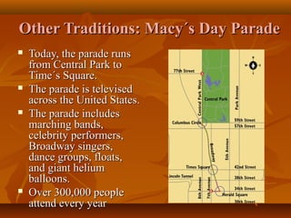 Other Traditions: Macy´s Day Parade








Today, the parade runs
from Central Park to
Time´s Square.
The parade is televised
across the United States.
The parade includes
marching bands,
celebrity performers,
Broadway singers,
dance groups, floats,
and giant helium
balloons.
Over 300,000 people
attend every year

 