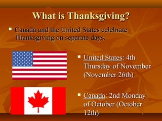What is Thanksgiving?


Canada and the United States celebrate
Thanksgiving on separate days.


United States: 4th
Thursday of November
(November 26th)



Canada: 2nd Monday
of October (October
12th)

 