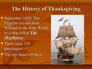 The History of Thanksgiving






September 1620: The
Pilgrims set sail from
Holland to the New World
in a ship called The
Mayflower.
There were 120
passengers.
The trip lasted 65 days.

 