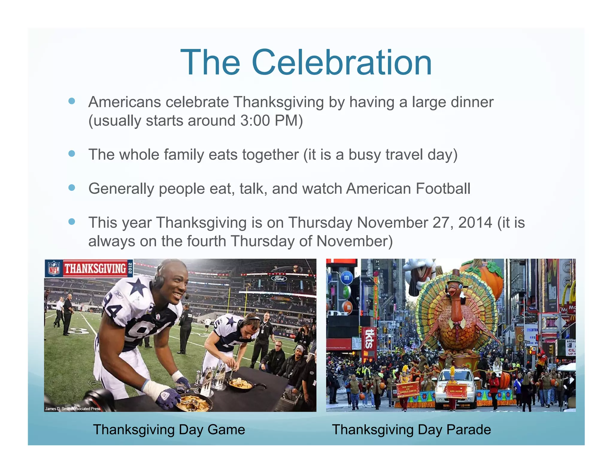 The Celebration
Americans celebrate Thanksgiving by having a large dinner
(usually starts around 3:00 PM)
The whole family eats together (it is a busy travel day)
Generally people eat, talk, and watch American Football
This year Thanksgiving is on Thursday November 27, 2014 (it is
always on the fourth Thursday of November)
Thanksgiving Day Game Thanksgiving Day Parade