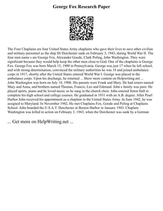 George Fox Research Paper
The Four Chaplains are four United States Army chaplains who gave their lives to save other civilian
and military personnel as the ship SS Dorchester sank on February 3, 1943, during World War II. The
four men name s are George Fox, Alexander Goode, Clark Poling, John Washington. They were
significant because they would help keep the other men close to God. One of the chaplains is George
Fox. George Fox was born March 15, 1900 in Pennsylvania. George was just 17 when he left school,
and with strong determination, convinced the military authorities he was 18 and joined ambulance
corps in 1917, shortly after the United States entered World War I. George was placed in the
ambulance corps. Upon his discharge, he returned ... Show more content on Helpwriting.net ...
John Washington was born on July 18, 1908. His parents were Frank and Mary. He had sisters named
Mary and Anna, and brothers named Thomas, Francis, Leo and Edmund. John s family was poor. He
played sports, piano and he loved music so he sang in the church choir. John entered Seton Hall to
complete his high school and college courses. He graduated in 1931 with an A.B. degree. After Pearl
Harbor John received his appointment as a chaplain in the United States Army. In June 1942, he was
assigned to Maryland. In November 1942, He met Chaplains Fox, Goode and Poling at Chaplains
School. John boarded the U.S.A.T. Dorchester at Boston Harbor in January 1943. Chaplain
Washington was killed in action on February 3, 1943, when the Dorchester was sunk by a German
... Get more on HelpWriting.net ...
 