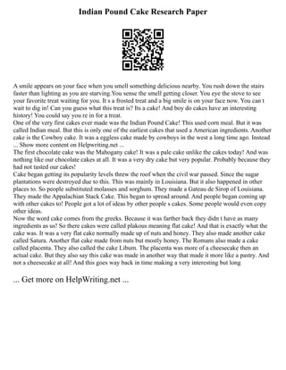Indian Pound Cake Research Paper
A smile appears on your face when you smell something delicious nearby. You rush down the stairs
faster than lighting as you are starving.You sense the smell getting closer. You eye the stove to see
your favorite treat waiting for you. It s a frosted treat and a big smile is on your face now. You can t
wait to dig in! Can you guess what this treat is? Its a cake! And boy do cakes have an interesting
history! You could say you re in for a treat.
One of the very first cakes ever made was the Indian Pound Cake! This used corn meal. But it was
called Indian meal. But this is only one of the earliest cakes that used a American ingredients. Another
cake is the Cowboy cake. It was a eggless cake made by cowboys in the west a long time ago. Instead
... Show more content on Helpwriting.net ...
The first chocolate cake was the Mahogany cake! It was a pale cake unlike the cakes today! And was
nothing like our chocolate cakes at all. It was a very dry cake but very popular. Probably because they
had not tasted our cakes!
Cake began getting its popularity levels threw the roof when the civil war passed. Since the sugar
plantations were destroyed due to this. This was mainly in Louisiana. But it also happened in other
places to. So people substituted molasses and sorghum. They made a Gateau de Sirop of Louisiana.
They made the Appalachian Stack Cake. This began to spread around. And people began coming up
with other cakes to! People got a lot of ideas by other people s cakes. Some people would even copy
other ideas.
Now the word cake comes from the greeks. Because it was farther back they didn t have as many
ingredients as us! So there cakes were called plakous meaning flat cake! And that is exactly what the
cake was. It was a very flat cake normally made up of nuts and honey. They also made another cake
called Satura. Another flat cake made from nuts but mostly honey. The Romans also made a cake
called placenta. They also called the cake Libum. The placenta was more of a cheesecake then an
actual cake. But they also say this cake was made in another way that made it more like a pastry. And
not a cheesecake at all! And this goes way back in time making a very interesting but long
... Get more on HelpWriting.net ...
 