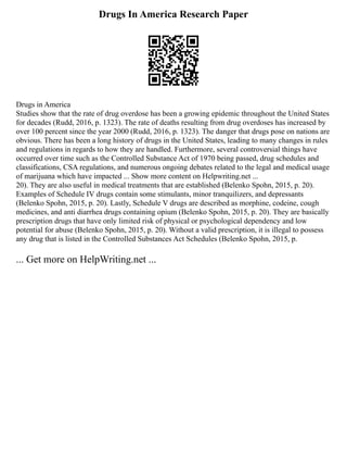 Drugs In America Research Paper
Drugs in America
Studies show that the rate of drug overdose has been a growing epidemic throughout the United States
for decades (Rudd, 2016, p. 1323). The rate of deaths resulting from drug overdoses has increased by
over 100 percent since the year 2000 (Rudd, 2016, p. 1323). The danger that drugs pose on nations are
obvious. There has been a long history of drugs in the United States, leading to many changes in rules
and regulations in regards to how they are handled. Furthermore, several controversial things have
occurred over time such as the Controlled Substance Act of 1970 being passed, drug schedules and
classifications, CSA regulations, and numerous ongoing debates related to the legal and medical usage
of marijuana which have impacted ... Show more content on Helpwriting.net ...
20). They are also useful in medical treatments that are established (Belenko Spohn, 2015, p. 20).
Examples of Schedule IV drugs contain some stimulants, minor tranquilizers, and depressants
(Belenko Spohn, 2015, p. 20). Lastly, Schedule V drugs are described as morphine, codeine, cough
medicines, and anti diarrhea drugs containing opium (Belenko Spohn, 2015, p. 20). They are basically
prescription drugs that have only limited risk of physical or psychological dependency and low
potential for abuse (Belenko Spohn, 2015, p. 20). Without a valid prescription, it is illegal to possess
any drug that is listed in the Controlled Substances Act Schedules (Belenko Spohn, 2015, p.
... Get more on HelpWriting.net ...
 