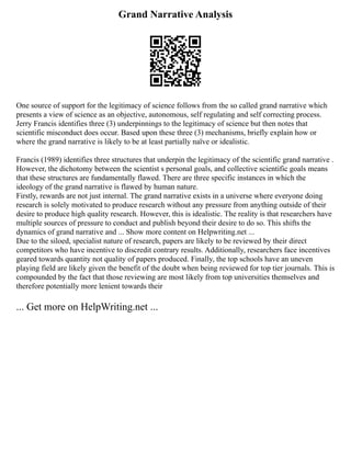 Grand Narrative Analysis
One source of support for the legitimacy of science follows from the so called grand narrative which
presents a view of science as an objective, autonomous, self regulating and self correcting process.
Jerry Francis identifies three (3) underpinnings to the legitimacy of science but then notes that
scientific misconduct does occur. Based upon these three (3) mechanisms, briefly explain how or
where the grand narrative is likely to be at least partially naïve or idealistic.
Francis (1989) identifies three structures that underpin the legitimacy of the scientific grand narrative .
However, the dichotomy between the scientist s personal goals, and collective scientific goals means
that these structures are fundamentally flawed. There are three specific instances in which the
ideology of the grand narrative is flawed by human nature.
Firstly, rewards are not just internal. The grand narrative exists in a universe where everyone doing
research is solely motivated to produce research without any pressure from anything outside of their
desire to produce high quality research. However, this is idealistic. The reality is that researchers have
multiple sources of pressure to conduct and publish beyond their desire to do so. This shifts the
dynamics of grand narrative and ... Show more content on Helpwriting.net ...
Due to the siloed, specialist nature of research, papers are likely to be reviewed by their direct
competitors who have incentive to discredit contrary results. Additionally, researchers face incentives
geared towards quantity not quality of papers produced. Finally, the top schools have an uneven
playing field are likely given the benefit of the doubt when being reviewed for top tier journals. This is
compounded by the fact that those reviewing are most likely from top universities themselves and
therefore potentially more lenient towards their
... Get more on HelpWriting.net ...
 