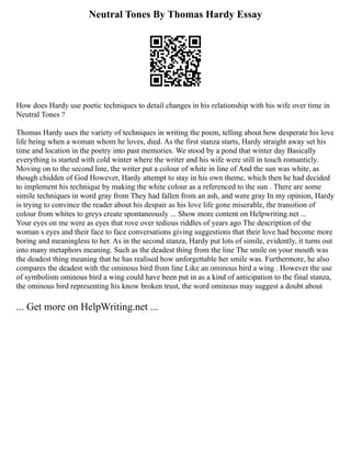 Neutral Tones By Thomas Hardy Essay
How does Hardy use poetic techniques to detail changes in his relationship with his wife over time in
Neutral Tones ?
Thomas Hardy uses the variety of techniques in writing the poem, telling about how desperate his love
life being when a woman whom he loves, died. As the first stanza starts, Hardy straight away set his
time and location in the poetry into past memories. We stood by a pond that winter day Basically
everything is started with cold winter where the writer and his wife were still in touch romanticly.
Moving on to the second line, the writer put a colour of white in line of And the sun was white, as
though chidden of God However, Hardy attempt to stay in his own theme, which then he had decided
to implement his technique by making the white colour as a referenced to the sun . There are some
simile techniques in word gray from They had fallen from an ash, and were gray In my opinion, Hardy
is trying to convince the reader about his despair as his love life gone miserable, the transition of
colour from whites to greys create spontaneously ... Show more content on Helpwriting.net ...
Your eyes on me were as eyes that rove over tedious riddles of years ago The description of the
woman s eyes and their face to face conversations giving suggestions that their love had become more
boring and meaningless to her. As in the second stanza, Hardy put lots of simile, evidently, it turns out
into many metaphors meaning. Such as the deadest thing from the line The smile on your mouth was
the deadest thing meaning that he has realised how unforgettable her smile was. Furthermore, he also
compares the deadest with the ominous bird from line Like an ominous bird a wing . However the use
of symbolism ominous bird a wing could have been put in as a kind of anticipation to the final stanza,
the ominous bird representing his know broken trust, the word ominous may suggest a doubt about
... Get more on HelpWriting.net ...
 