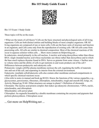 Bio 115 Study Guide Exam 1
Bio 115 Exam 1 Study Guide
These topics will be on the exam.
▪ What are the tenets of cell theory? Cells are the basic structural and physiological units of all living
organisms. Cells are both distinct entities and building blocks of more complex organisms. OR All
living organisms are composed of one or more cells, Cells are the basic units of structure and function
in an organism, and Cells come only from the reproduction of existing cells. OR All cells come from
preexisting cells. All cells are similar in chemical composition. Most of the chemical reactions of life
occur in aqueous solution within cells. ... Show more content on Helpwriting.net ...
In eukaryotes, stored primarily in the cell nucleus. A nucleic acid using deoxyribose rather than ribose.
RNA: single stranded nucleic acid whose nucleotides use ribose rather than deoxyribose and in which
the base uracil replaces thymine found in DNA. Serves as genome from some viruses. ▪ Surface area
to volume ratios and the ability of cells to get nutrients in and waste products out of the cell ▪
Differences between prokaryotic and eukaryotic cells
Prokaryotic: (single cell)The plasma membrane encloses the cell, regulating the traffic of materials
into and out of the cell, and separating its interior from the external environment.
Eukaryotic: (multiple cells)Eukaryotic cells also contain other membrane enclosed compartments in
which specific chemical reactions occur.
(Also refer to notes in manual and book pg 80 82) ▪ Know the functions of the various organelles, e.g.,
glyoxysomes, peroxisomes, ribosomes, chloroplasts, mitochondria, rough and smooth ER, Golgi, etc.
Activity Manuel pg 39 40 ▪ What structures are unique to plants? ▪ Definition of chromatin
Chromatin: The nucleic acid protein complex that makes up eukaryotic chromosomes. ▪ DNA, nuclei,
mitochondria, and chloroplasts
Mitochondria: cells power plant
Chloroplast: An organelle bounded by a double membrane containing the enzymes and pigments that
perform photosynthesis. Chloroplasts occur
... Get more on HelpWriting.net ...
 