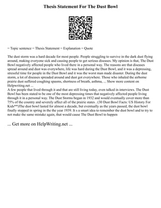 Thesis Statement For The Dust Bowl
= Topic sentence = Thesis Statement = Explanation = Quote
The dust storm was a hard decade for most people. People struggling to survive in the dark dust flying
around, making everyone sick and causing people to get serious diseases. My opinion is that, The Dust
Bowl negatively affected people who lived there in a personal way. The reasons are that diseases
spread around and dust was everywhere, life was hard during the Dust Bowl, and it was a depressing,
stressful time for people in the Dust Bowl and it was the worst man made disaster. During the dust
storm, a lot of diseases spreaded around and dust got everywhere. Those who inhaled the airborne
prairie dust suffered coughing spasms, shortness of breath, asthma, ... Show more content on
Helpwriting.net ...
A few people that lived through it and that are still living today, even talked in interviews. The Dust
Bowl has been stated to be one of the most depressing times that negatively affected people living
through it in a personal way. The Dust Storms began in 1932 and would eventually cover more than
75% of the country and severely affect all of the prairie states . (30 Dust Bowl Facts: US History For
Kids**)The dust bowl lasted for almost a decade, but eventually as the years passed, the dust bowl
finally stopped in spring in the the year 1939. It s a smart idea to remember the dust bowl and to try to
not make the same mistake again, that would cause The Dust Bowl to happen
... Get more on HelpWriting.net ...
 