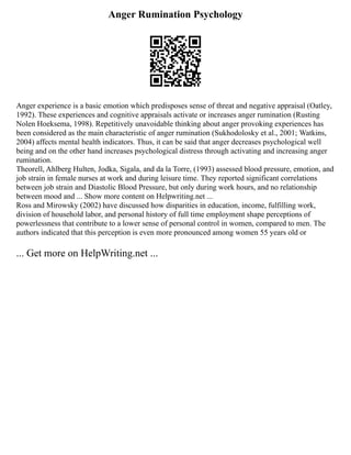 Anger Rumination Psychology
Anger experience is a basic emotion which predisposes sense of threat and negative appraisal (Oatley,
1992). These experiences and cognitive appraisals activate or increases anger rumination (Rusting
Nolen Hoeksema, 1998). Repetitively unavoidable thinking about anger provoking experiences has
been considered as the main characteristic of anger rumination (Sukhodolosky et al., 2001; Watkins,
2004) affects mental health indicators. Thus, it can be said that anger decreases psychological well
being and on the other hand increases psychological distress through activating and increasing anger
rumination.
Theorell, Ahlberg Hulten, Jodka, Sigala, and da la Torre, (1993) assessed blood pressure, emotion, and
job strain in female nurses at work and during leisure time. They reported significant correlations
between job strain and Diastolic Blood Pressure, but only during work hours, and no relationship
between mood and ... Show more content on Helpwriting.net ...
Ross and Mirowsky (2002) have discussed how disparities in education, income, fulfilling work,
division of household labor, and personal history of full time employment shape perceptions of
powerlessness that contribute to a lower sense of personal control in women, compared to men. The
authors indicated that this perception is even more pronounced among women 55 years old or
... Get more on HelpWriting.net ...
 