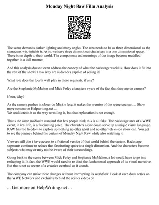 Monday Night Raw Film Analysis
The scene demands darker lighting and many angles. The area needs to be as three dimensional as the
characters who inhabit it. As is, we have three dimensional characters in a one dimensional space.
There is no depth to their world. The components and meanings of the image become muddled
together in a dull manner.
And this analysis doesn t even address the concept of what the backstage world is. How does it fit into
the rest of the show? How why are audiences capable of seeing it?
What role does the fourth wall play in these segments, if any?
Are the Stephanie McMahon and Mick Foley characters aware of the fact that they are on camera?
If not, why?
As the camera pushes in closer on Mick s face, it makes the premise of the scene unclear. ... Show
more content on Helpwriting.net ...
We could credit it as the way wrestling is, but that explanation is not enough.
That s the same mediocre standard that lets people think this is all fake. The backstage area of a WWE
event, in real life, is a fascinating place. The characters alone could serve up a unique visual language.
RAW has the freedom to explore something no other sport and no other television show can. You get
to see the journey behind the curtain of Monday Night Raw while also watching it.
Viewers still don t have access to a fictional version of that world behind the curtain. Backstage
segments continue to reduce that fascinating space to a single dimension. And the characters become
subjects who may or may not be aware of their surroundings.
Going back to the scene between Mick Foley and Stephanie McMahon, a lot would have to go into
reshaping it. In fact, the WWE would need to re think the fundamental approach of its visual narrative.
But that s not as severe of a creative overhaul as it sounds.
The company can make these changes without interrupting its workflow. Look at each docu series on
the WWE Network and exclusive behind the scenes videos on
... Get more on HelpWriting.net ...
 