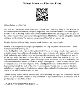 Maltese Falcon as a Film Noir Essay
Maltese Falcon as a Film Noir
Film Noir is a French word which means: dark or black film. This is very fitting as Film Noir and the
Maltese falcon are stories of dark deceptive people who often cannot be trusted. Film Noir is a good
example of this as the story is about a detective called Sam Spade who gets dragged into the quest for
the Maltese Falcon with a compulsive liar Kasper Gutman. The Maltese Falcon is a large bird made of
solid gold worth millions. The main six conventions of Film Noir as I can see are
The plot, lighting , dialogue, body language, stock characters and camera angles.
The film is about a group of 5 people fighting to find and keep the golden jewel encrusted ... Show
more content on Helpwriting.net ...
In the shot Spade is on the right and Bridgid on the left. Spade is wearing a hat, the light is projected
so that the shadow covers his eyes. Eyes often show how a person is really feeling, with these hidden
Spade looks as he is the bad deceptive one, this is another twist to the plot. O Shaughnessy is on the
left, the light on her face is very different. Her face is lit up so her whole face is visible, her eyes are
large and she looks very innocent. Light is often projected on the females faces as to make them look
vulnerable and truthful, when is this instance Bridgid is the opposite. Another example is when Spade
is being questioned by two investigators, in this scene Spade sits in the middle of them both so his
face is visible but only the back of the other two investigators. There is only one lamp in this frame
and all the rays are focused on Spade, this as with the others makes him look innocent, which in this
case he is, but with the twists you are not sure.
Outdoor lighting is quite similar, outside scenes are usually lit by headlights and street lamps. A scene
outside is a good place for someone to hide as the beam of light is often focused on one direct spot. A
good example is when Miles Archer
... Get more on HelpWriting.net ...
 