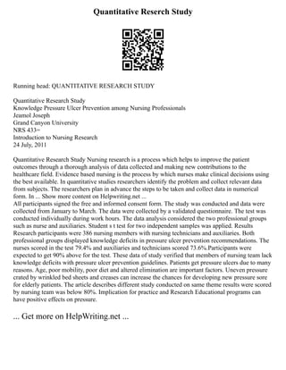 Quantitative Reserch Study
Running head: QUANTITATIVE RESEARCH STUDY
Quantitative Research Study
Knowledge Pressure Ulcer Prevention among Nursing Professionals
Jeamol Joseph
Grand Canyon University
NRS 433=
Introduction to Nursing Research
24 July, 2011
Quantitative Research Study Nursing research is a process which helps to improve the patient
outcomes through a thorough analysis of data collected and making new contributions to the
healthcare field. Evidence based nursing is the process by which nurses make clinical decisions using
the best available. In quantitative studies researchers identify the problem and collect relevant data
from subjects. The researchers plan in advance the steps to be taken and collect data in numerical
form. In ... Show more content on Helpwriting.net ...
All participants signed the free and informed consent form. The study was conducted and data were
collected from January to March. The data were collected by a validated questionnaire. The test was
conducted individually during work hours. The data analysis considered the two professional groups
such as nurse and auxiliaries. Student s t test for two independent samples was applied. Results
Research participants were 386 nursing members with nursing technicians and auxiliaries. Both
professional groups displayed knowledge deficits in pressure ulcer prevention recommendations. The
nurses scored in the test 79.4% and auxiliaries and technicians scored 73.6%.Participants were
expected to get 90% above for the test. These data of study verified that members of nursing team lack
knowledge deficits with pressure ulcer prevention guidelines. Patients get pressure ulcers due to many
reasons. Age, poor mobility, poor diet and altered elimination are important factors. Uneven pressure
crated by wrinkled bed sheets and creases can increase the chances for developing new pressure sore
for elderly patients. The article describes different study conducted on same theme results were scored
by nursing team was below 80%. Implication for practice and Research Educational programs can
have positive effects on pressure.
... Get more on HelpWriting.net ...
 