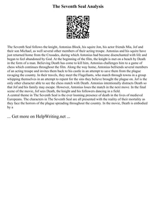 The Seventh Seal Analysis
The Seventh Seal follows the knight, Antonius Block, his squire Jon, his actor friends Mia, Jof and
their son Michael, as well several other members of their acting troupe. Antonius and his squire have
just returned home from the Crusades, during which Antonius had become disenchanted with life and
began to feel abandoned by God. At the beginning of the film, the knight is met on a beach by Death
in the form of a man. Believing Death has come to kill him, Antonius challenges him to a game of
chess which continues throughout the film. Along the way home, Antonius befriends several members
of an acting troupe and invites them back to his castle in an attempt to save them from the plague
ravaging the country. In their travels, they meet the Flagellants, who march through towns in a group
whipping themselves in an attempt to repent for the sins they believe brought the plague on. Jof is the
only other character able to see the chess match with Death. Antonius intentionally distracts Death so
that Jof and his family may escape. However, Antonius loses the match in the next move. In the final
scene of the movie, Jof sees Death, the knight and his followers dancing in a field.
A central theme in The Seventh Seal is the ever looming presence of death in the lives of medieval
Europeans. The characters in The Seventh Seal are all presented with the reality of their mortality as
they face the horrors of the plague spreading throughout the country. In the movie, Death is embodied
by a
... Get more on HelpWriting.net ...
 