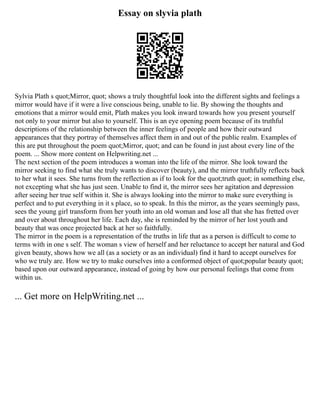 Essay on slyvia plath
Sylvia Plath s quot;Mirror, quot; shows a truly thoughtful look into the different sights and feelings a
mirror would have if it were a live conscious being, unable to lie. By showing the thoughts and
emotions that a mirror would emit, Plath makes you look inward towards how you present yourself
not only to your mirror but also to yourself. This is an eye opening poem because of its truthful
descriptions of the relationship between the inner feelings of people and how their outward
appearances that they portray of themselves affect them in and out of the public realm. Examples of
this are put throughout the poem quot;Mirror, quot; and can be found in just about every line of the
poem. ... Show more content on Helpwriting.net ...
The next section of the poem introduces a woman into the life of the mirror. She look toward the
mirror seeking to find what she truly wants to discover (beauty), and the mirror truthfully reflects back
to her what it sees. She turns from the reflection as if to look for the quot;truth quot; in something else,
not excepting what she has just seen. Unable to find it, the mirror sees her agitation and depression
after seeing her true self within it. She is always looking into the mirror to make sure everything is
perfect and to put everything in it s place, so to speak. In this the mirror, as the years seemingly pass,
sees the young girl transform from her youth into an old woman and lose all that she has fretted over
and over about throughout her life. Each day, she is reminded by the mirror of her lost youth and
beauty that was once projected back at her so faithfully.
The mirror in the poem is a representation of the truths in life that as a person is difficult to come to
terms with in one s self. The woman s view of herself and her reluctance to accept her natural and God
given beauty, shows how we all (as a society or as an individual) find it hard to accept ourselves for
who we truly are. How we try to make ourselves into a conformed object of quot;popular beauty quot;
based upon our outward appearance, instead of going by how our personal feelings that come from
within us.
... Get more on HelpWriting.net ...
 