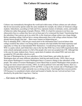 The Culture Of American College
Cultures vary tremendously throughout the world and within many of these cultures are sub cultures
that do not necessarily operate under the same standards for example, the culture of American college
students. Subcultures, according to Clark and Trow, represent clusters of attitudes, norms, and models
of behaviors rather than groups of people (Warren, 1968). It is hard for someone to not have any
ethnocentric bias to a culture they have not yet been part of or witnessed first hand. Transitioning from
the subculture I have grown up in my entire life, to the American college culture was a huge change.
Before attending college I did not have a strong ethnocentric bias to the college culture because I had
already known people who had ... Show more content on Helpwriting.net ...
Prior to attending WSU, I did not give much merit to the information that I received about what
college would be like unless I was being told by someone who had reliable first hand experience and
especially so if they do or had attended WSU themselves. I would always hear people saying that
WSU is a party school, and I think that is due to the fact that WSU has a lower GPA requirements than
some schools and people assume it is full of the people who were not accepted into UW. Although that
is the case for many students here, I know a great deal of students who attend WSU and were also
accepted by UW and other schools as well.
The state of Washington has its own subculture of the United States, and within the state of
Washington there are many different subcultures, both big and small (Lieske, 1993). Once you go
from eastern Washington to western Washington there is a massive change in the subculture of the
people. The culture of western Washington is more liberal than in eastern Washington where people on
average are more conservative (Lieske, 1993). As well as political views and other factors, there is a
huge separation between supporters of UW and WSU. Living on the western side of Washington I did
not know that the WSU culture and pride was so strong out here. I had thought that everyone prefers
UW because it is considered a better school and located in Seattle, but one I arrived out here I was
shocked by the pride that Cougs have. I had no
... Get more on HelpWriting.net ...
 