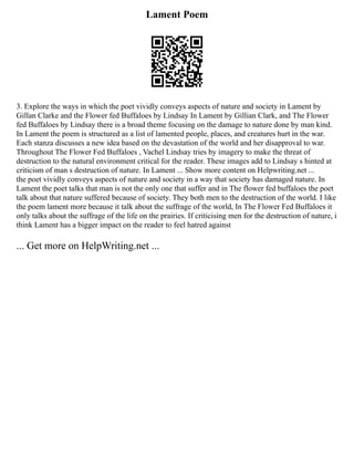 Lament Poem
3. Explore the ways in which the poet vividly conveys aspects of nature and society in Lament by
Gillan Clarke and the Flower fed Buffaloes by Lindsay In Lament by Gillian Clark, and The Flower
fed Buffaloes by Lindsay there is a broad theme focusing on the damage to nature done by man kind.
In Lament the poem is structured as a list of lamented people, places, and creatures hurt in the war.
Each stanza discusses a new idea based on the devastation of the world and her disapproval to war.
Throughout The Flower Fed Buffaloes , Vachel Lindsay tries by imagery to make the threat of
destruction to the natural environment critical for the reader. These images add to Lindsay s hinted at
criticism of man s destruction of nature. In Lament ... Show more content on Helpwriting.net ...
the poet vividly conveys aspects of nature and society in a way that society has damaged nature. In
Lament the poet talks that man is not the only one that suffer and in The flower fed buffaloes the poet
talk about that nature suffered because of society. They both men to the destruction of the world. I like
the poem lament more because it talk about the suffrage of the world, In The Flower Fed Buffaloes it
only talks about the suffrage of the life on the prairies. If criticising men for the destruction of nature, i
think Lament has a bigger impact on the reader to feel hatred against
... Get more on HelpWriting.net ...
 